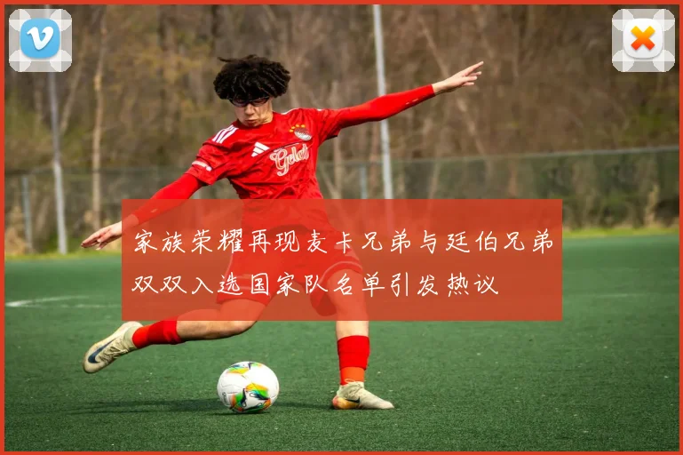 家族荣耀再现麦卡兄弟与廷伯兄弟双双入选国家队名单引发热议