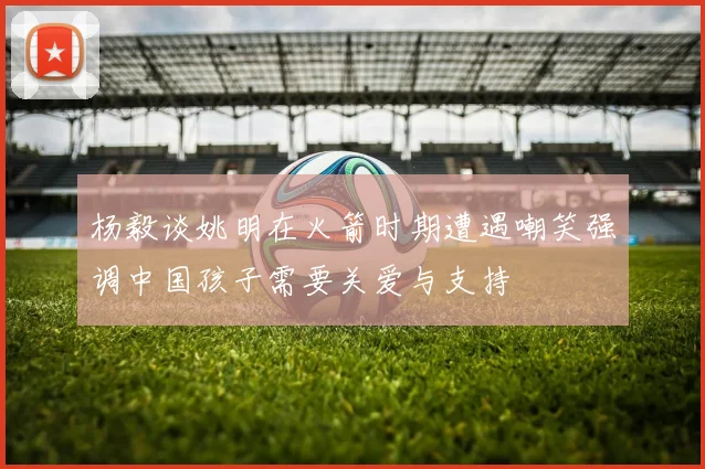 杨毅谈姚明在火箭时期遭遇嘲笑强调中国孩子需要关爱与支持