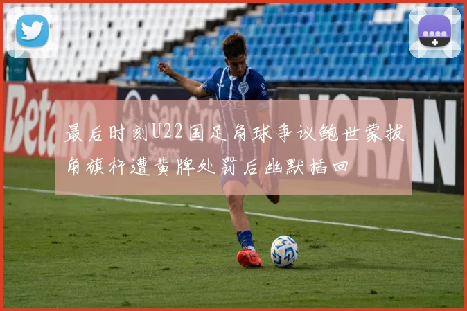 最后时刻U22国足角球争议鲍世蒙拔角旗杆遭黄牌处罚后幽默插回