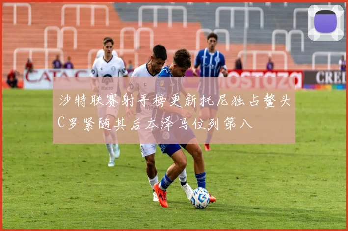 沙特联赛射手榜更新托尼独占鳌头C罗紧随其后本泽马位列第八