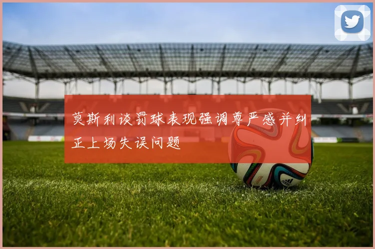 莫斯利谈罚球表现强调尊严感并纠正上场失误问题