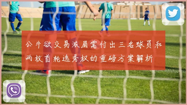 公牛欲交易浓眉需付出三名球员和两枚首轮选秀权的重磅方案解析