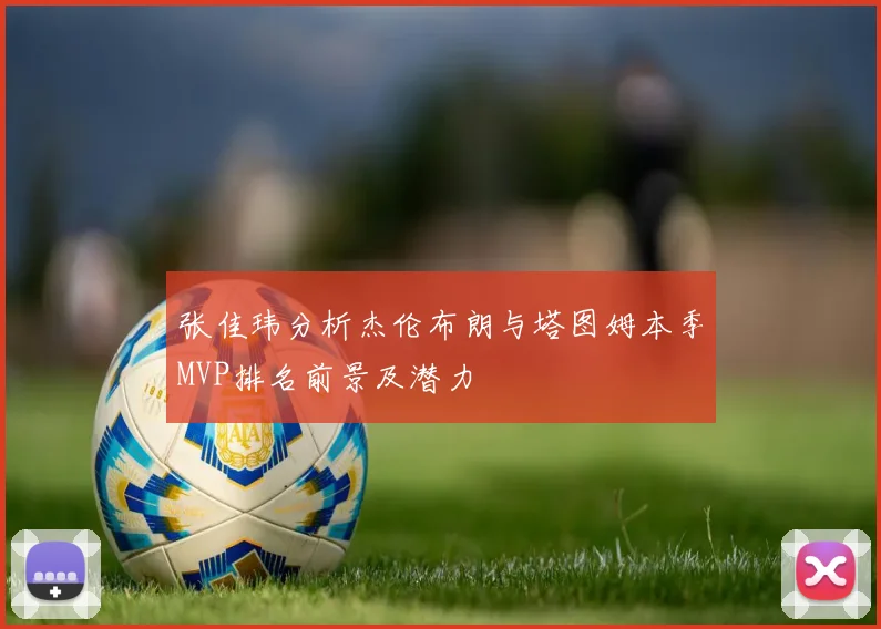 张佳玮分析杰伦布朗与塔图姆本季MVP排名前景及潜力