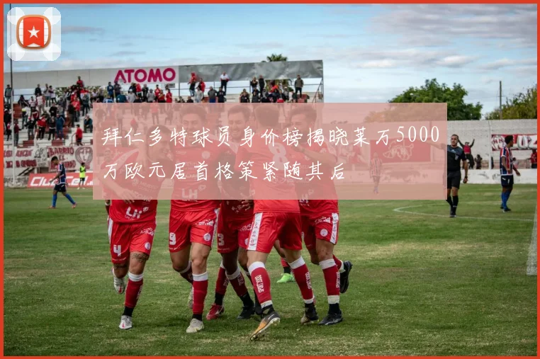 拜仁多特球员身价榜揭晓莱万5000万欧元居首格策紧随其后