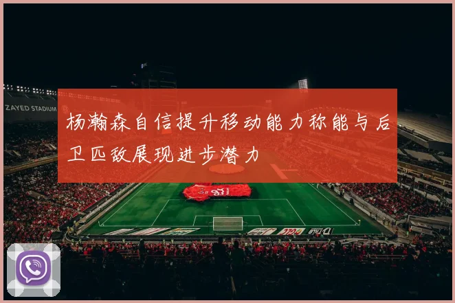 杨瀚森自信提升移动能力称能与后卫匹敌展现进步潜力