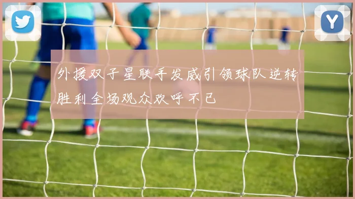 外援双子星联手发威引领球队逆转胜利全场观众欢呼不已