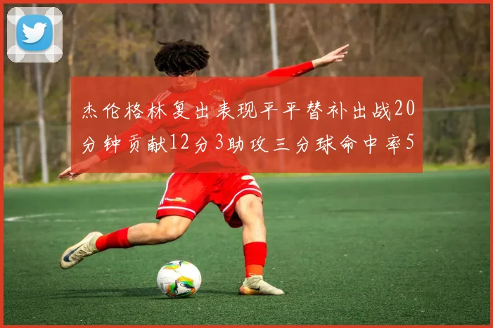 杰伦格林复出表现平平替补出战20分钟贡献12分3助攻三分球命中率50