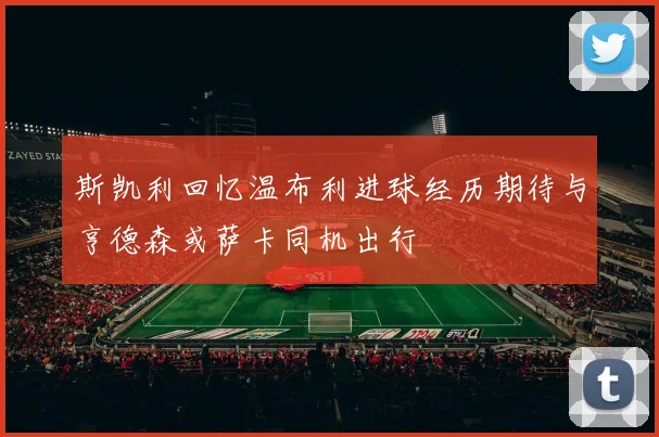 斯凯利回忆温布利进球经历期待与亨德森或萨卡同机出行