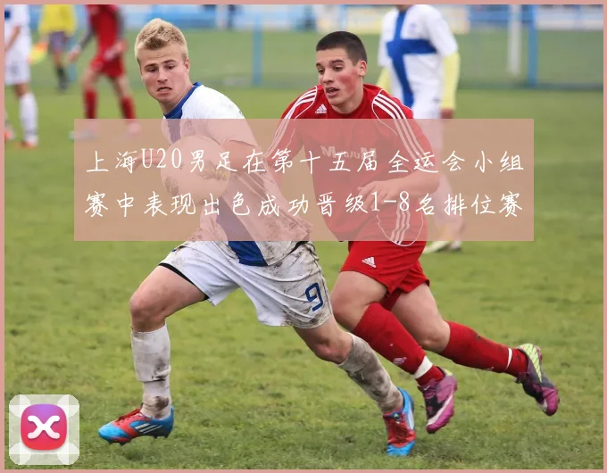 上海U20男足在第十五届全运会小组赛中表现出色成功晋级1-8名排位赛