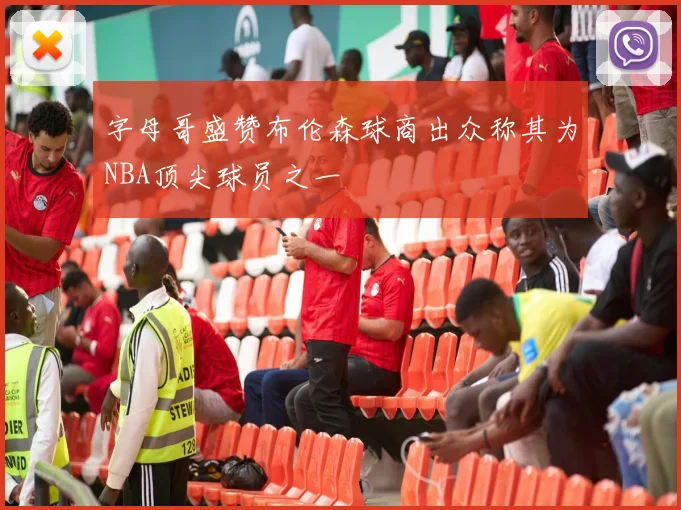 字母哥盛赞布伦森球商出众称其为NBA顶尖球员之一