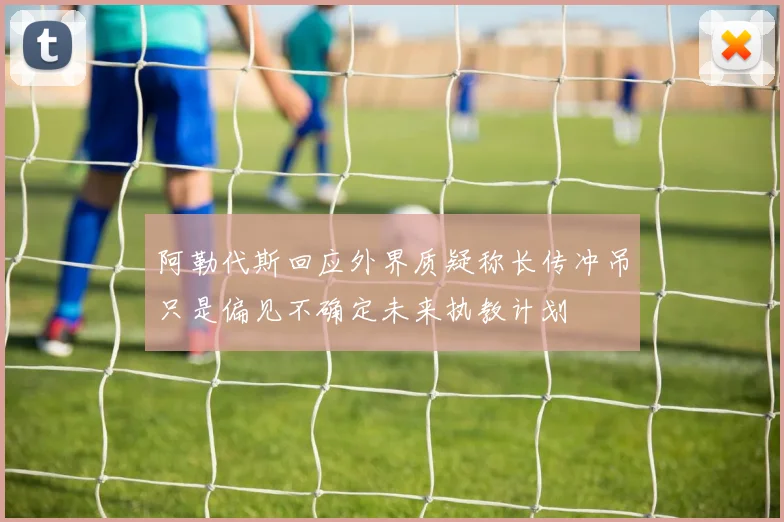 阿勒代斯回应外界质疑称长传冲吊只是偏见不确定未来执教计划