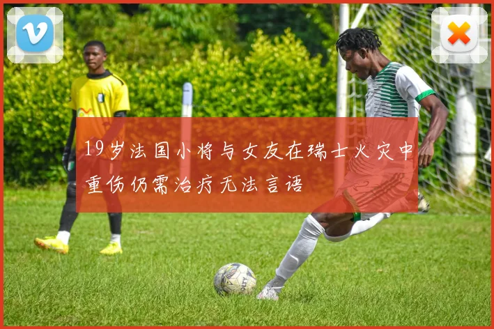 19岁法国小将与女友在瑞士火灾中重伤仍需治疗无法言语