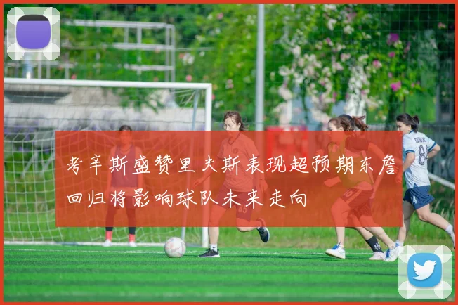 考辛斯盛赞里夫斯表现超预期东詹回归将影响球队未来走向