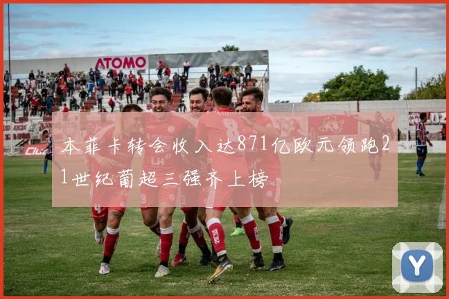 本菲卡转会收入达871亿欧元领跑21世纪葡超三强齐上榜