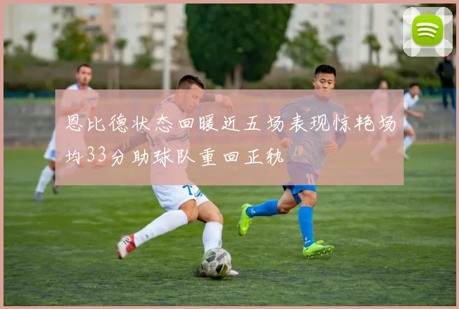 恩比德状态回暖近五场表现惊艳场均33分助球队重回正轨