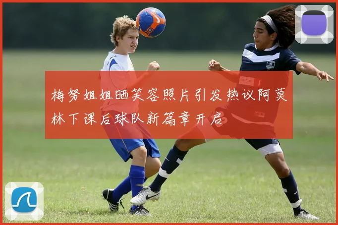 梅努姐姐晒笑容照片引发热议阿莫林下课后球队新篇章开启