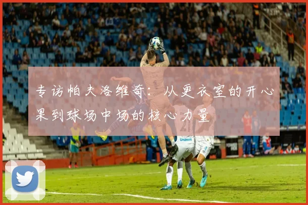 专访帕夫洛维奇：从更衣室的开心果到球场中场的核心力量