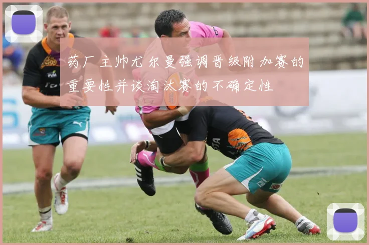药厂主帅尤尔曼强调晋级附加赛的重要性并谈淘汰赛的不确定性