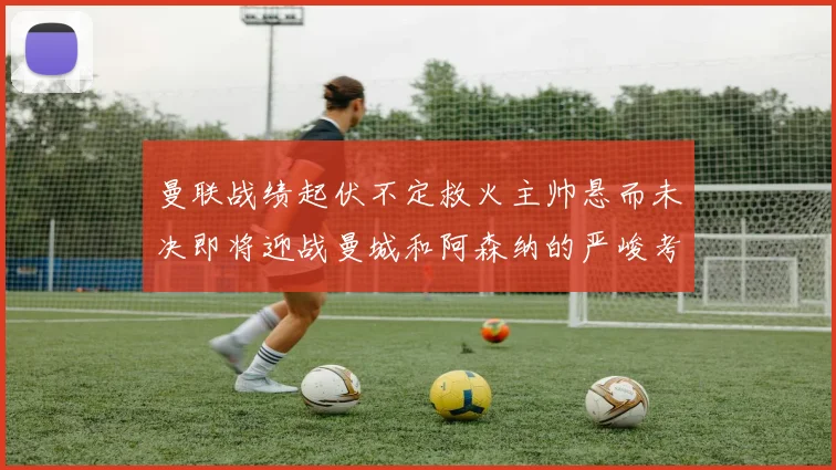 曼联战绩起伏不定救火主帅悬而未决即将迎战曼城和阿森纳的严峻考验