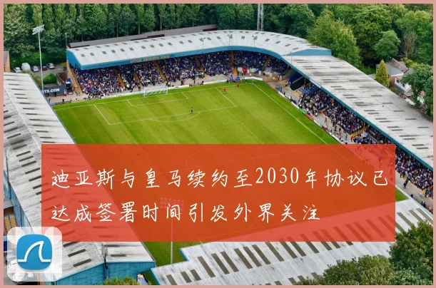 迪亚斯与皇马续约至2030年协议已达成签署时间引发外界关注