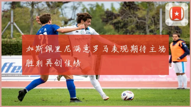 加斯佩里尼满意罗马表现期待主场胜利再创佳绩