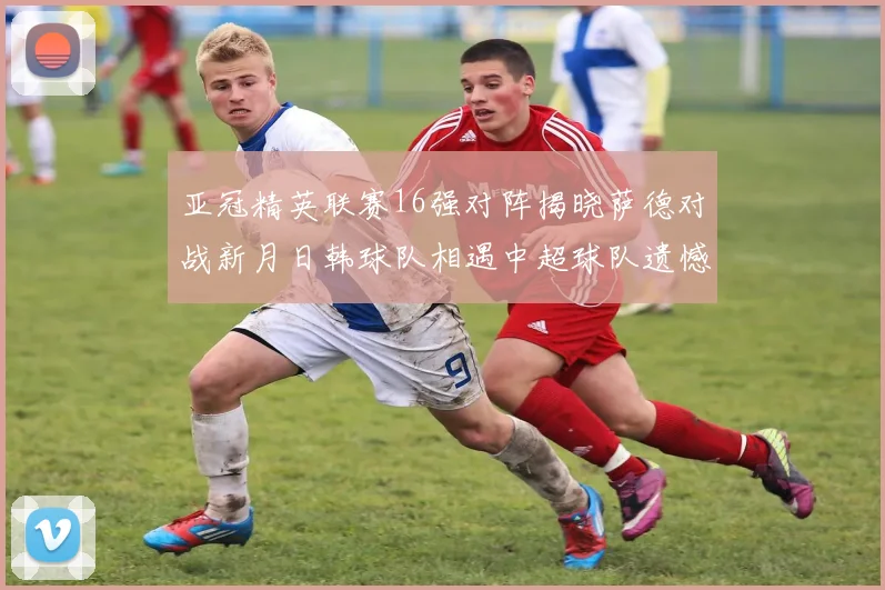 亚冠精英联赛16强对阵揭晓萨德对战新月日韩球队相遇中超球队遗憾出局