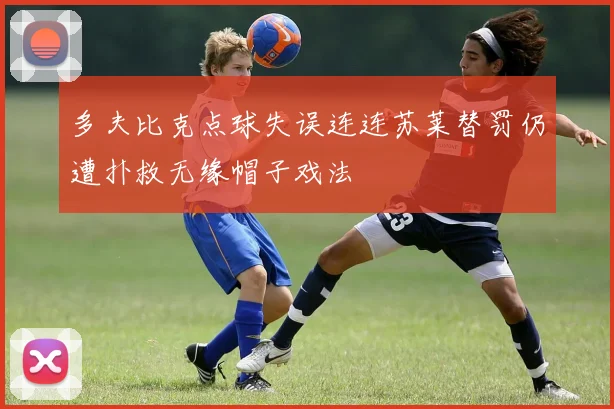 多夫比克点球失误连连苏莱替罚仍遭扑救无缘帽子戏法