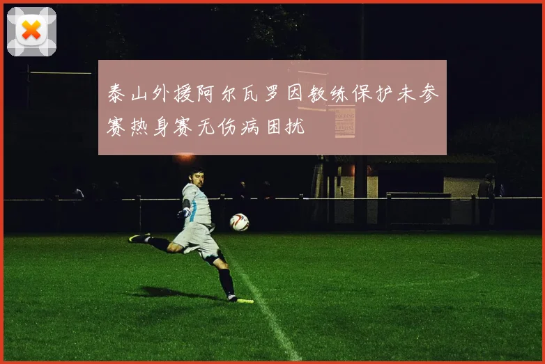 泰山外援阿尔瓦罗因教练保护未参赛热身赛无伤病困扰