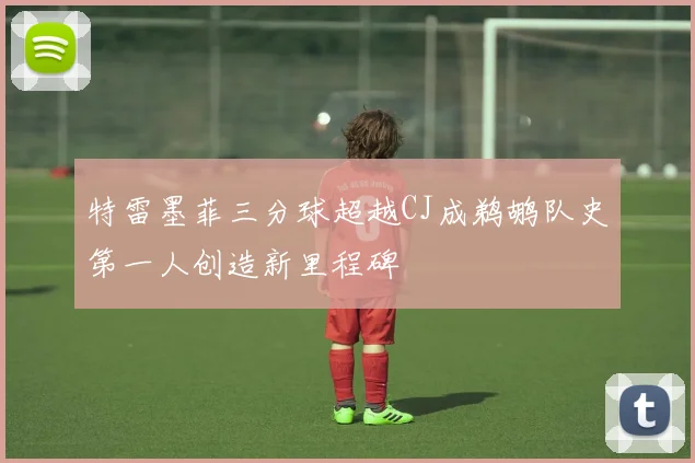 特雷墨菲三分球超越CJ成鹈鹕队史第一人创造新里程碑