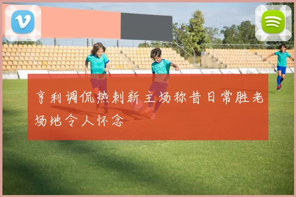 亨利调侃热刺新主场称昔日常胜老场地令人怀念