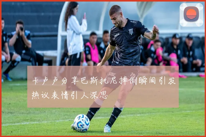 卡卢卢分享巴斯托尼摔倒瞬间引发热议表情引人深思