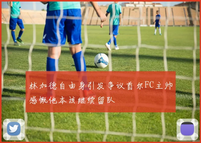 林加德自由身引发争议首尔FC主帅感慨他本该继续留队