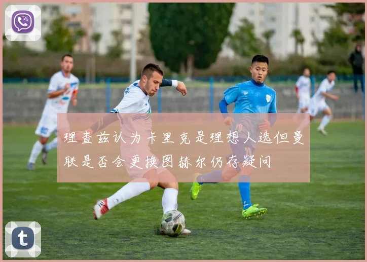 理查兹认为卡里克是理想人选但曼联是否会更换图赫尔仍存疑问