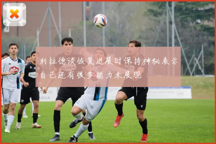 利拉德谈恢复进展时保持神秘表示自己还有很多能力未展现