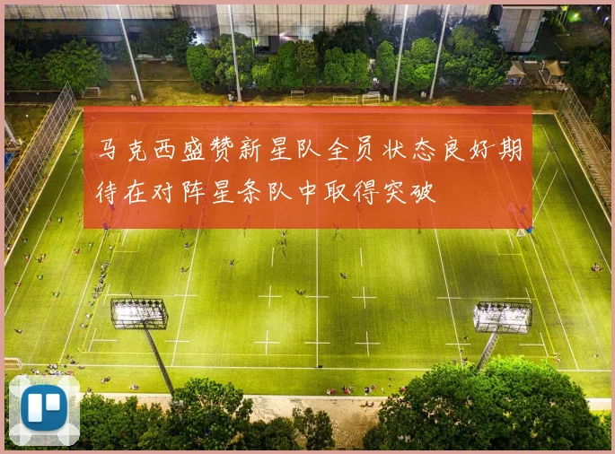 马克西盛赞新星队全员状态良好期待在对阵星条队中取得突破