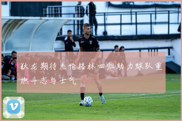 狄龙期待杰伦格林回归助力球队重燃斗志与士气