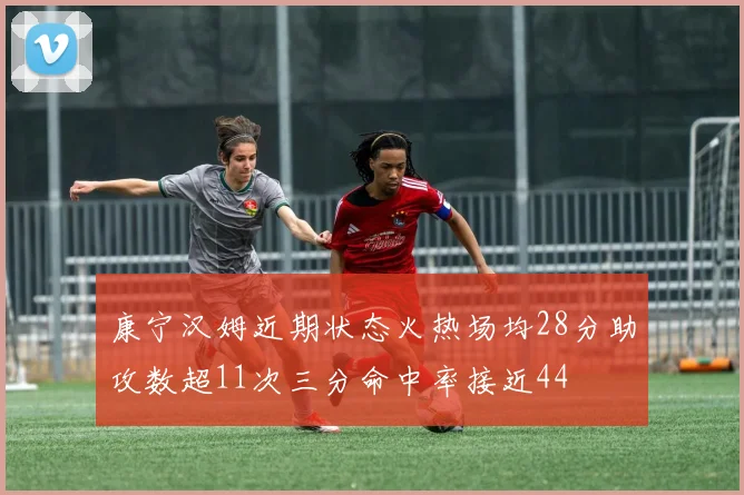 康宁汉姆近期状态火热场均28分助攻数超11次三分命中率接近44