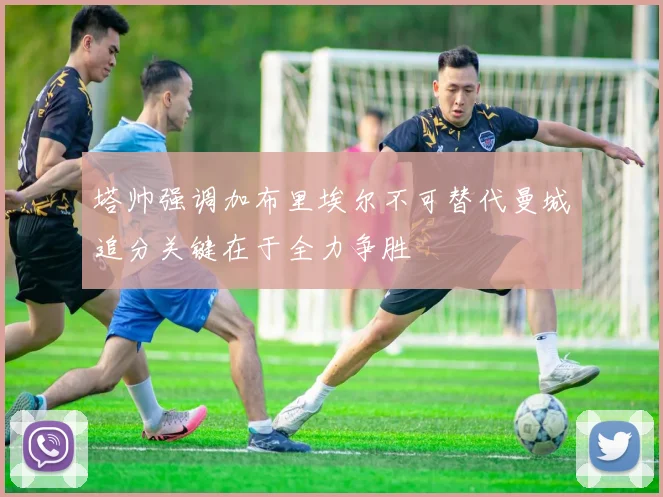 塔帅强调加布里埃尔不可替代曼城追分关键在于全力争胜