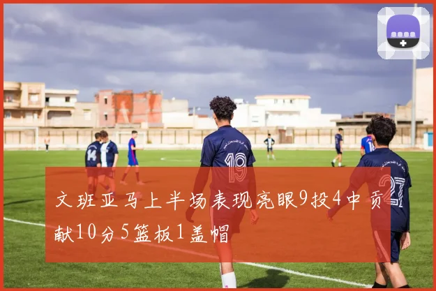文班亚马上半场表现亮眼9投4中贡献10分5篮板1盖帽