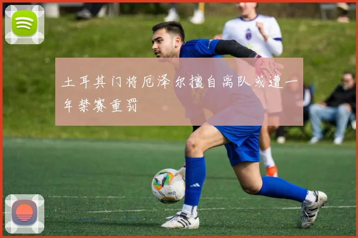 土耳其门将厄泽尔擅自离队或遭一年禁赛重罚