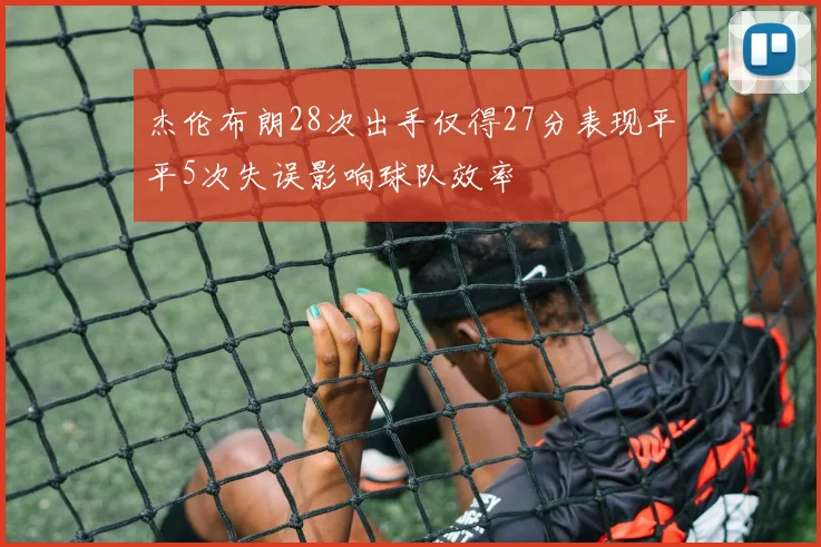 杰伦布朗28次出手仅得27分表现平平5次失误影响球队效率