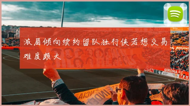 浓眉倾向续约留队独行侠若想交易难度颇大