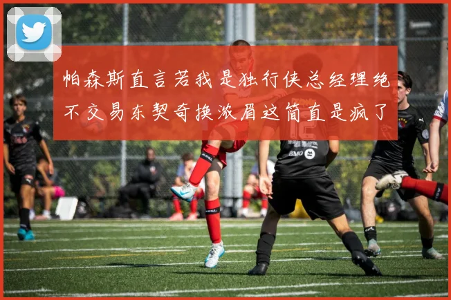 帕森斯直言若我是独行侠总经理绝不交易东契奇换浓眉这简直是疯了