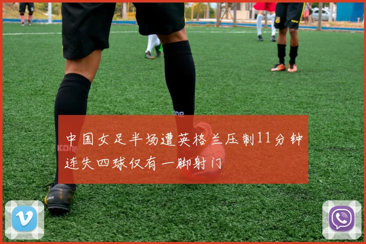中国女足半场遭英格兰压制11分钟连失四球仅有一脚射门