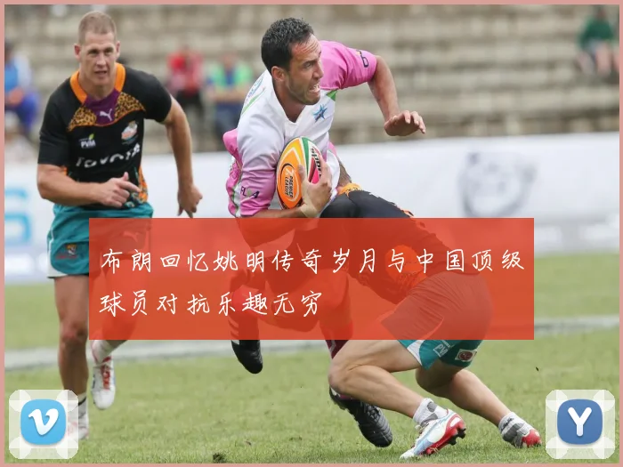 布朗回忆姚明传奇岁月与中国顶级球员对抗乐趣无穷