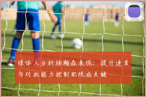 媒体人分析杨瀚森表现：提升速度与对抗能力控制犯规成关键
