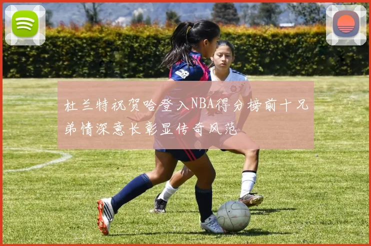 杜兰特祝贺哈登入NBA得分榜前十兄弟情深意长彰显传奇风范