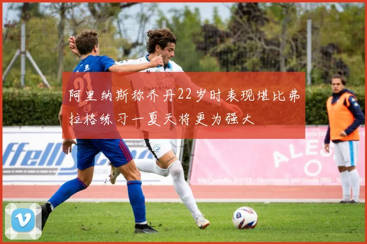 阿里纳斯称乔丹22岁时表现堪比弗拉格练习一夏天将更为强大