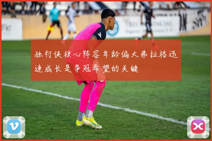 独行侠核心阵容年龄偏大弗拉格迅速成长是争冠希望的关键