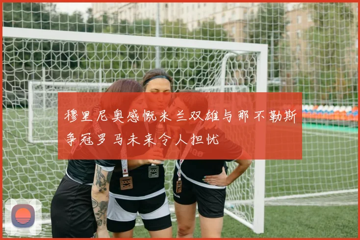 穆里尼奥感慨米兰双雄与那不勒斯争冠罗马未来令人担忧